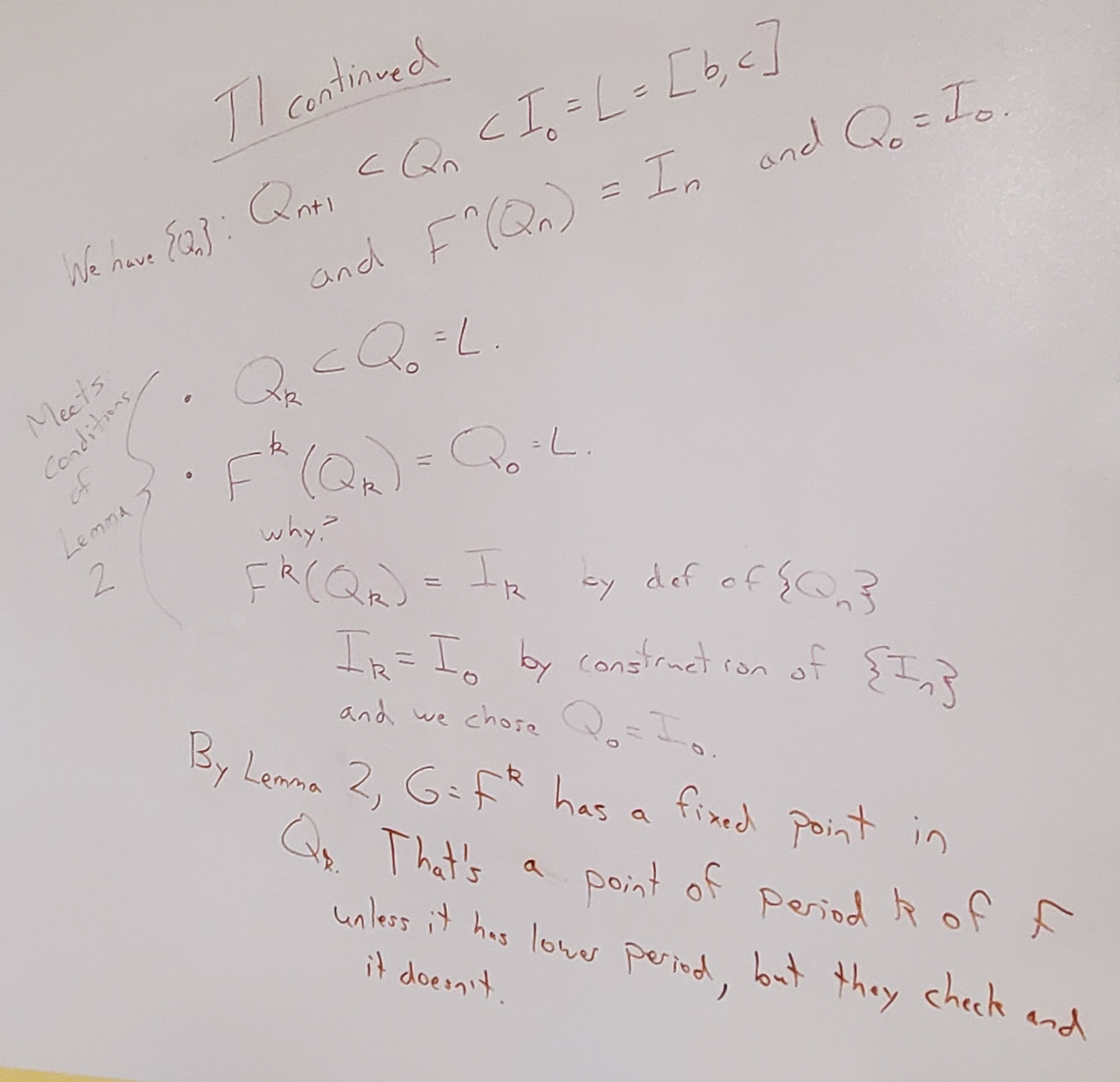 Theorem 1 continued: from Lemma 1, we have a set of nested intervals Q_n all inside L, with F^n(Q_n) = I_n and Q_0 = I_0. We want to show that these Qs meet the conditions of Lemma 2. Q_k is a subset of Q_0. We also have F^k(Q_k) = Q_0 becasue F^k(Q_k) = I_k by definition of the Qs, and I_k = I_0 by how we built the Is, and we chose Q_0 = I_0. So this meets the conditions of Lemma 2! This gives us a fixed point inside Q_k of G = F^k. We can check that this point doesn't have period less than k, so this is a point of period k under F.